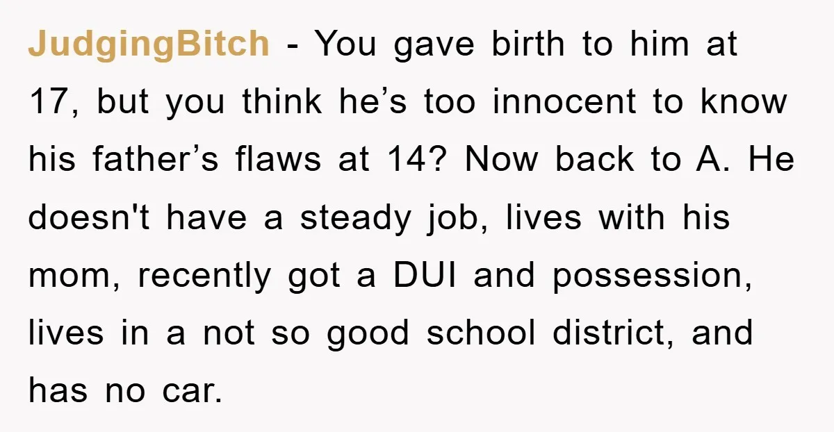 JudgingBitch − You gave birth to him at 17, but you think he’s too innocent to know his father’s flaws at 14? Now back to A. He doesn't have a...