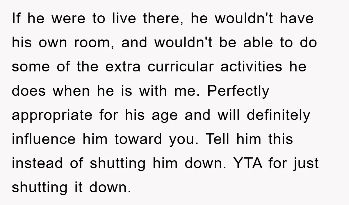 If he were to live there, he wouldn't have his own room, and wouldn't be able to do some of the extra curricular activities he does when he is with...