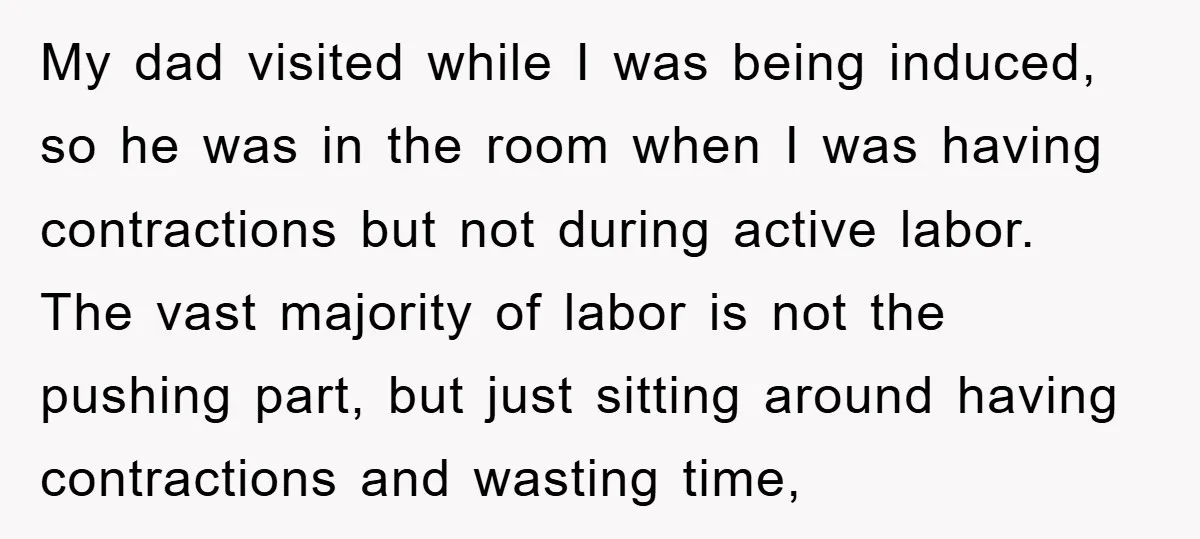 My dad visited while I was being induced, so he was in the room when I was having contractions but not during active labor. The vast majority of labor is...