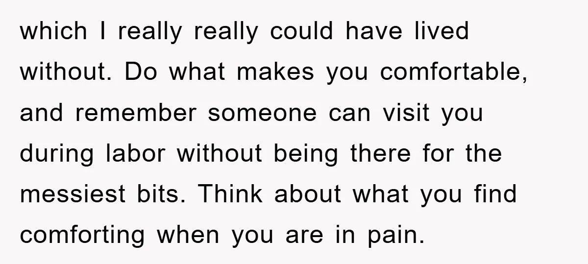 which I really really could have lived without. Do what makes you comfortable, and remember someone can visit you during labor without being there for the messiest bits. Think about...