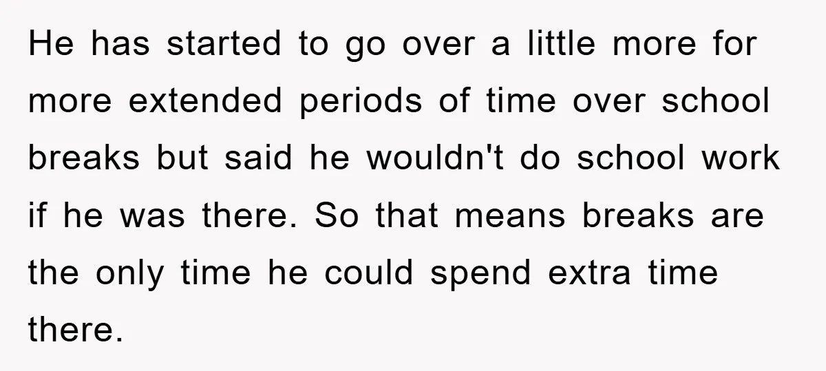 He has started to go over a little more for more extended periods of time over school breaks but said he wouldn't do school work if he was there. So...