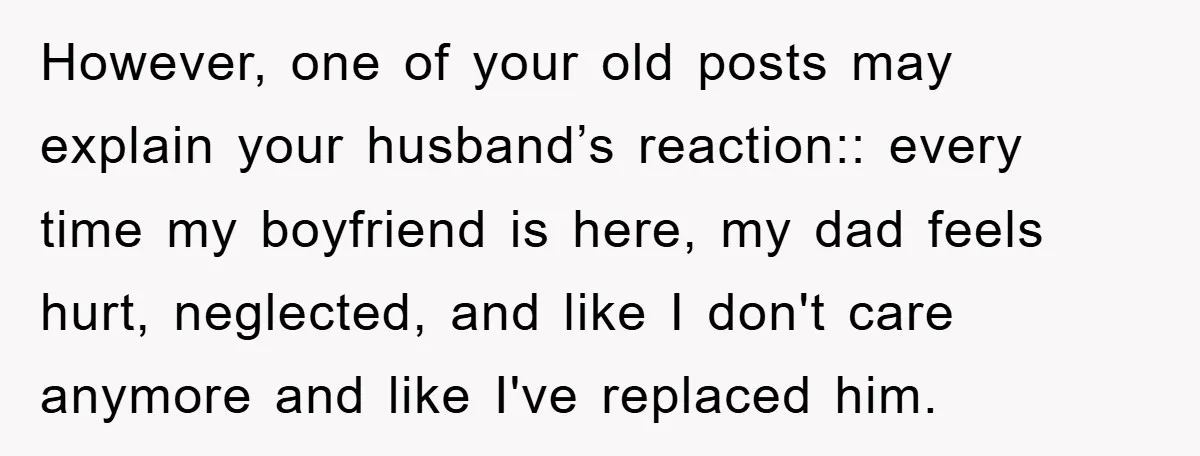 However, one of your old posts may explain your husband’s reaction:: every time my boyfriend is here, my dad feels hurt, neglected, and like I don't care anymore and like...