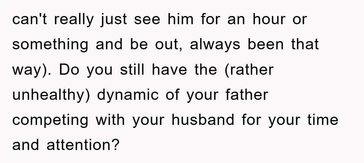 can't really just see him for an hour or something and be out, always been that way). Do you still have the (rather unhealthy) dynamic of your father competing with...