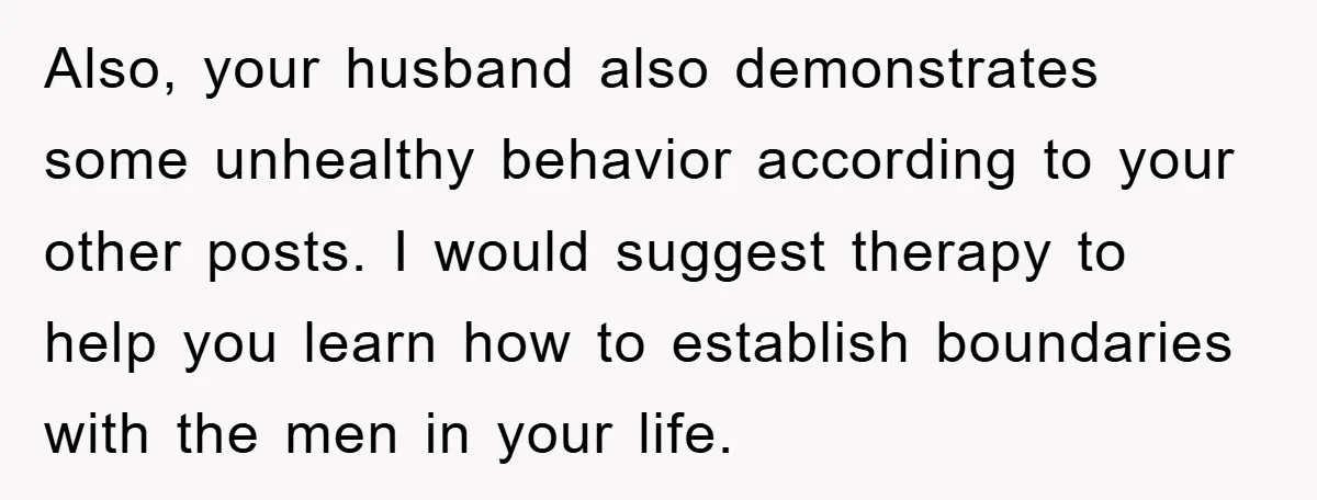 Also, your husband also demonstrates some unhealthy behavior according to your other posts. I would suggest therapy to help you learn how to establish boundaries with the men in your...