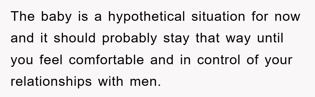 The baby is a hypothetical situation for now and it should probably stay that way until you feel comfortable and in control of your relationships with men.