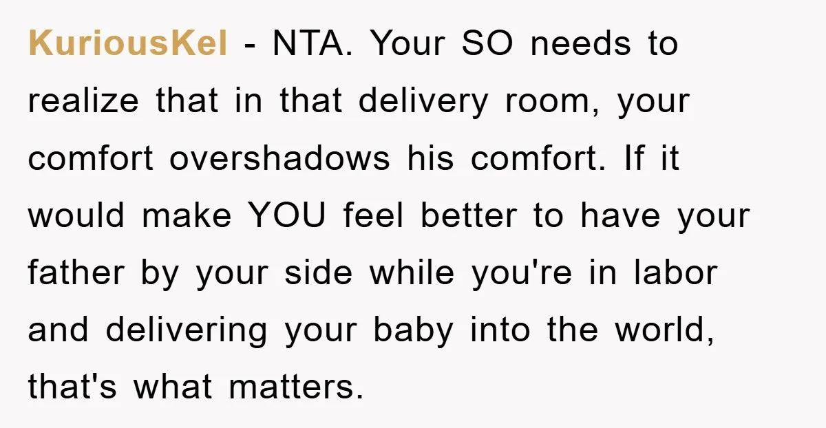 KuriousKel − NTA. Your SO needs to realize that in that delivery room, your comfort overshadows his comfort. If it would make YOU feel better to have your father by...