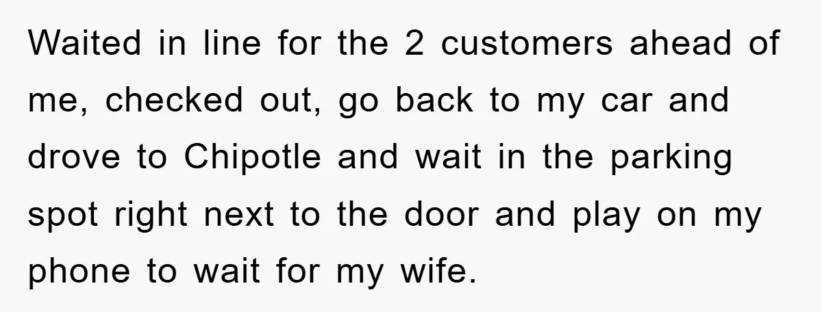 Waited in line for the 2 customers ahead of me, checked out, go back to my car and drove to Chipotle and wait in the parking spot right next to...