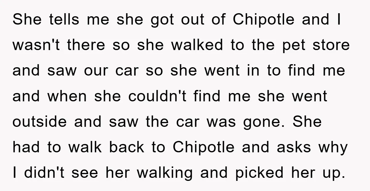She tells me she got out of Chipotle and I wasn't there so she walked to the pet store and saw our car so she went in to find me...