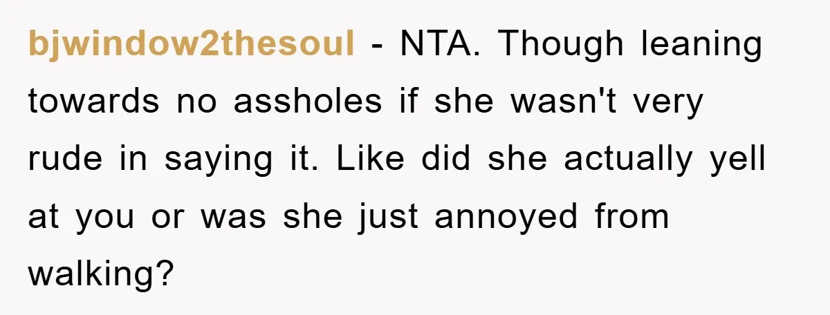 bjwindow2thesoul − NTA. Though leaning towards no assholes if she wasn't very rude in saying it. Like did she actually yell at you or was she just annoyed from walking?