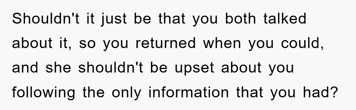Shouldn't it just be that you both talked about it, so you returned when you could, and she shouldn't be upset about you following the only information that you had?