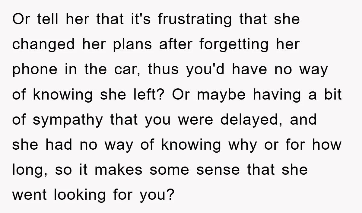 Or tell her that it's frustrating that she changed her plans after forgetting her phone in the car, thus you'd have no way of knowing she left? Or maybe having...
