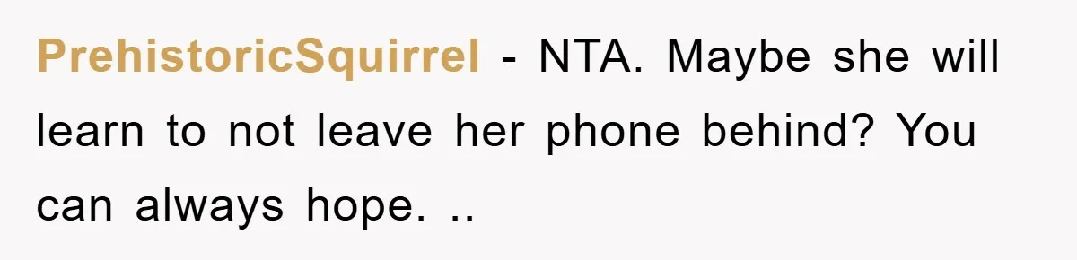 PrehistoricSquirrel − NTA. Maybe she will learn to not leave her phone behind? You can always hope. ..