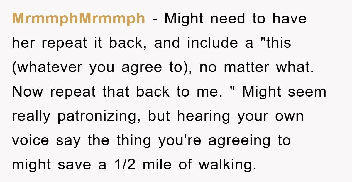 MrmmphMrmmph − Might need to have her repeat it back, and include a "this (whatever you agree to), no matter what. Now repeat that back to me. " Might seem...