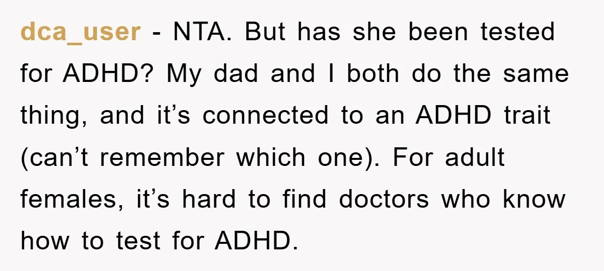 dca_user − NTA. But has she been tested for ADHD? My dad and I both do the same thing, and it’s connected to an ADHD trait (can’t remember which one)....