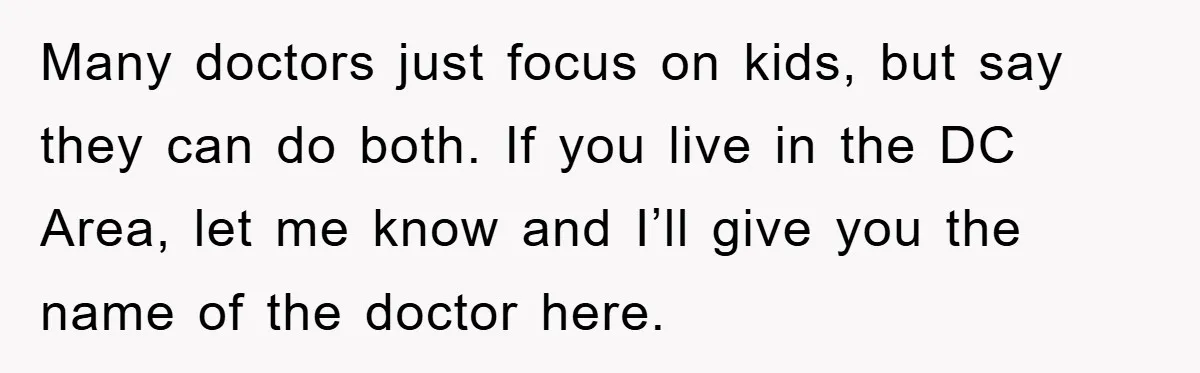 Many doctors just focus on kids, but say they can do both. If you live in the DC Area, let me know and I’ll give you the name of the...