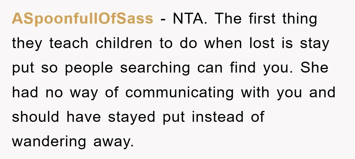 ASpoonfullOfSass − NTA. The first thing they teach children to do when lost is stay put so people searching can find you. She had no way of communicating with you...