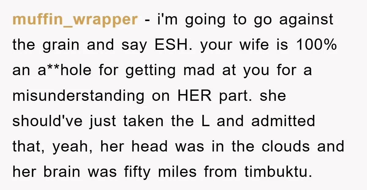muffin_wrapper − i'm going to go against the grain and say ESH. your wife is 100% an a**hole for getting mad at you for a misunderstanding on HER part. she...