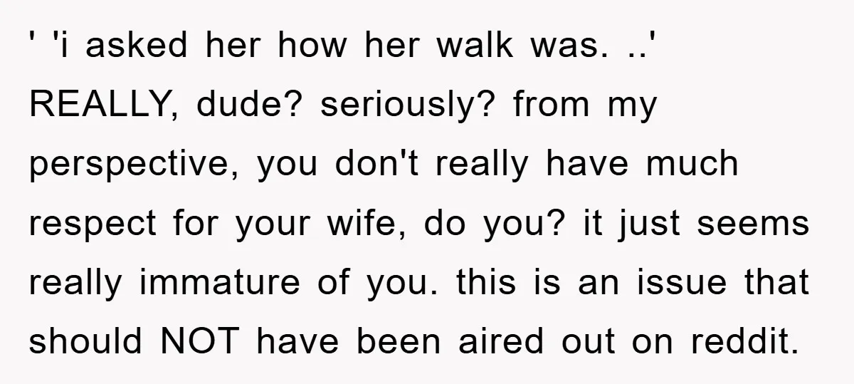 ' 'i asked her how her walk was. ..' REALLY, dude? seriously? from my perspective, you don't really have much respect for your wife, do you? it just seems really...