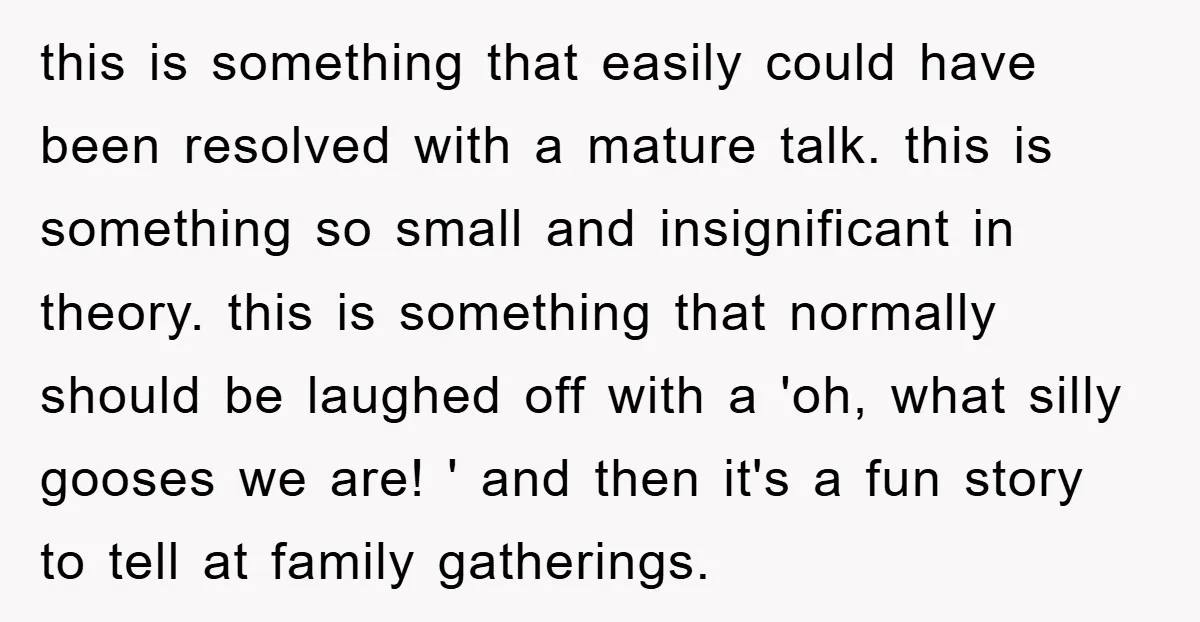 this is something that easily could have been resolved with a mature talk. this is something so small and insignificant in theory. this is something that normally should be laughed...