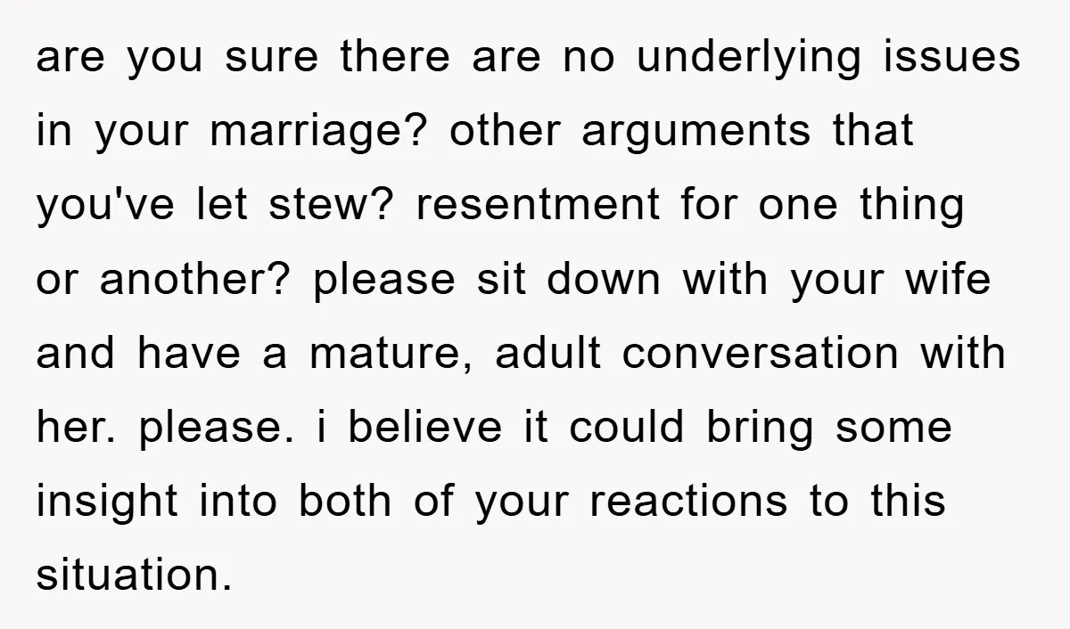 are you sure there are no underlying issues in your marriage? other arguments that you've let stew? resentment for one thing or another? please sit down with your wife and...