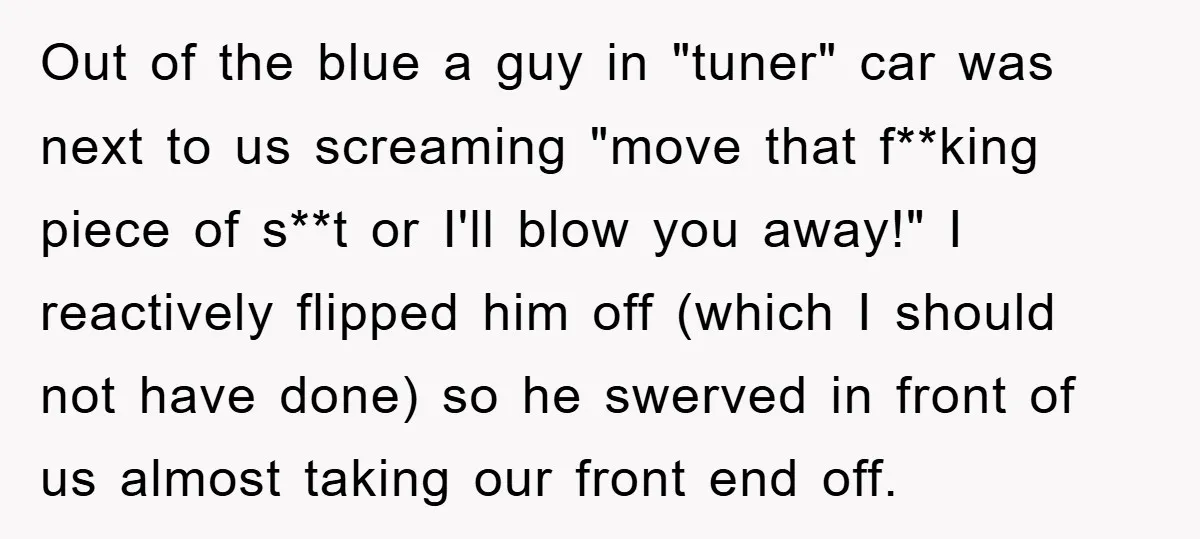 Out of the blue a guy in "tuner" car was next to us screaming "move that f**king piece of s**t or I'll blow you away!" I reactively flipped him off...