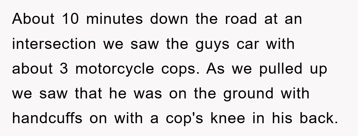 About 10 minutes down the road at an intersection we saw the guys car with about 3 motorcycle cops. As we pulled up we saw that he was on the...