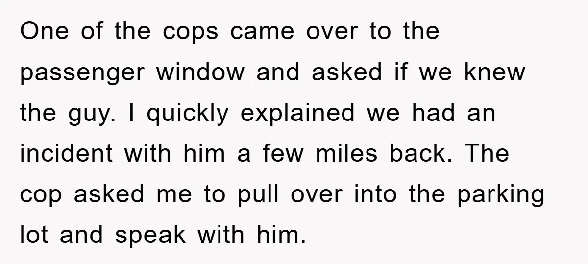 One of the cops came over to the passenger window and asked if we knew the guy. I quickly explained we had an incident with him a few miles back....