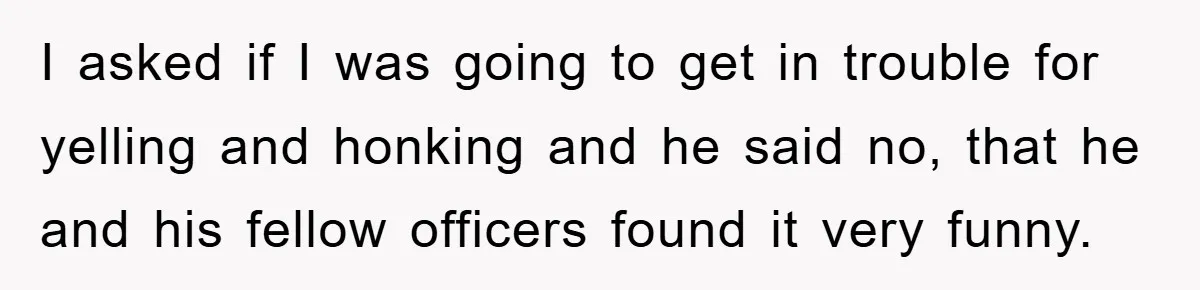 I asked if I was going to get in trouble for yelling and honking and he said no, that he and his fellow officers found it very funny.
