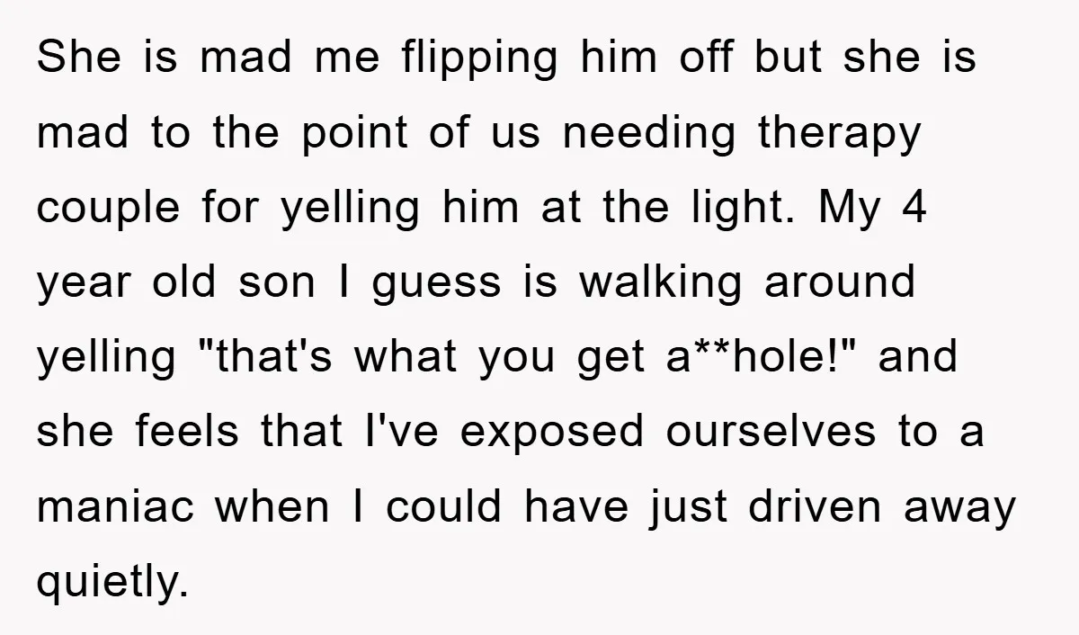 She is mad me flipping him off but she is mad to the point of us needing therapy couple for yelling him at the light. My 4 year old son...