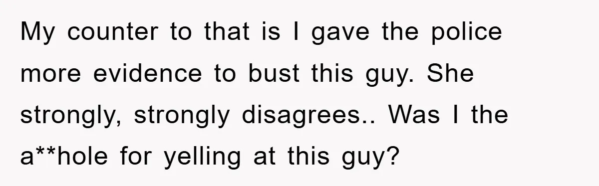 My counter to that is I gave the police more evidence to bust this guy. She strongly, strongly disagrees.. Was I the a**hole for yelling at this guy?