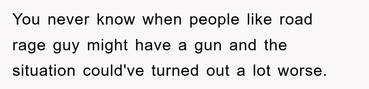 You never know when people like road rage guy might have a gun and the situation could've turned out a lot worse.