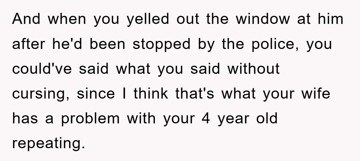 And when you yelled out the window at him after he'd been stopped by the police, you could've said what you said without cursing, since I think that's what your...
