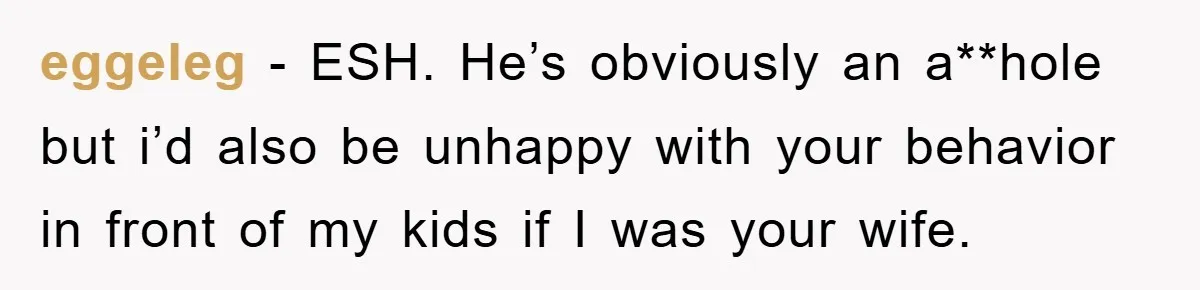 eggeleg − ESH. He’s obviously an a**hole but i’d also be unhappy with your behavior in front of my kids if I was your wife.