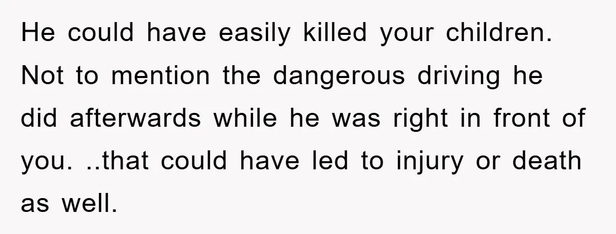 He could have easily killed your children. Not to mention the dangerous driving he did afterwards while he was right in front of you. ..that could have led to injury...
