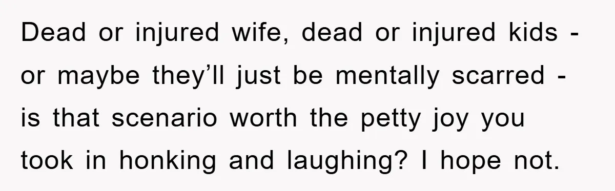 Dead or injured wife, dead or injured kids - or maybe they’ll just be mentally scarred - is that scenario worth the petty joy you took in honking and laughing?...