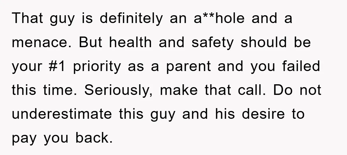 That guy is definitely an a**hole and a menace. But health and safety should be your #1 priority as a parent and you failed this time. Seriously, make that call....