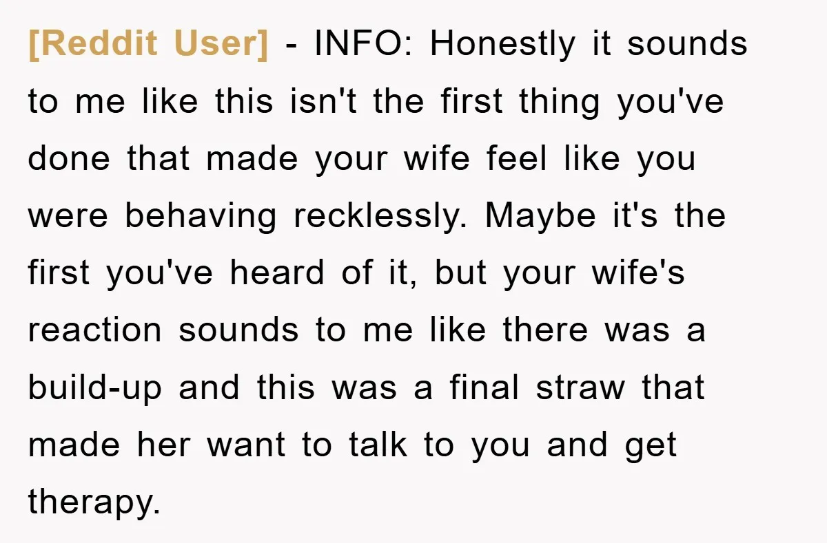 [Reddit User] − INFO: Honestly it sounds to me like this isn't the first thing you've done that made your wife feel like you were behaving recklessly. Maybe it's the...