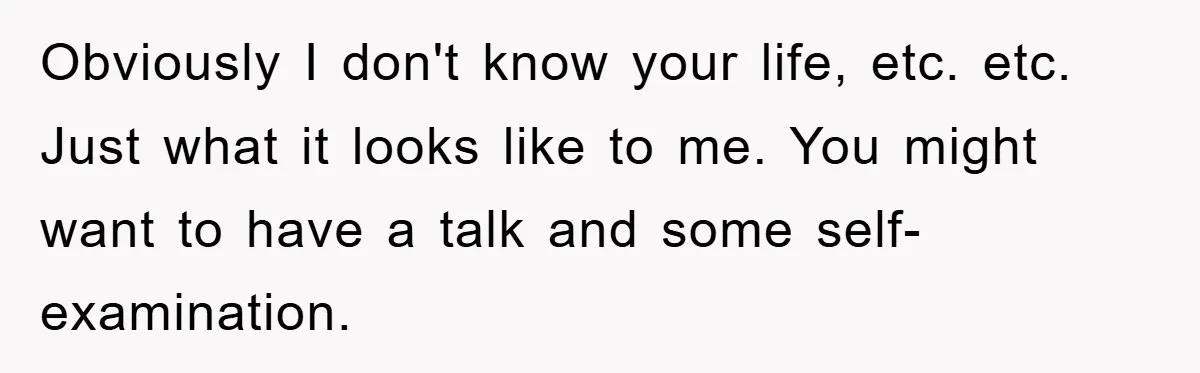 Obviously I don't know your life, etc. etc. Just what it looks like to me. You might want to have a talk and some self-examination.