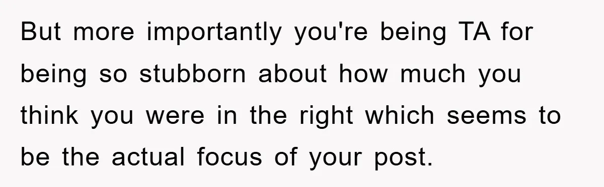 But more importantly you're being TA for being so stubborn about how much you think you were in the right which seems to be the actual focus of your post.