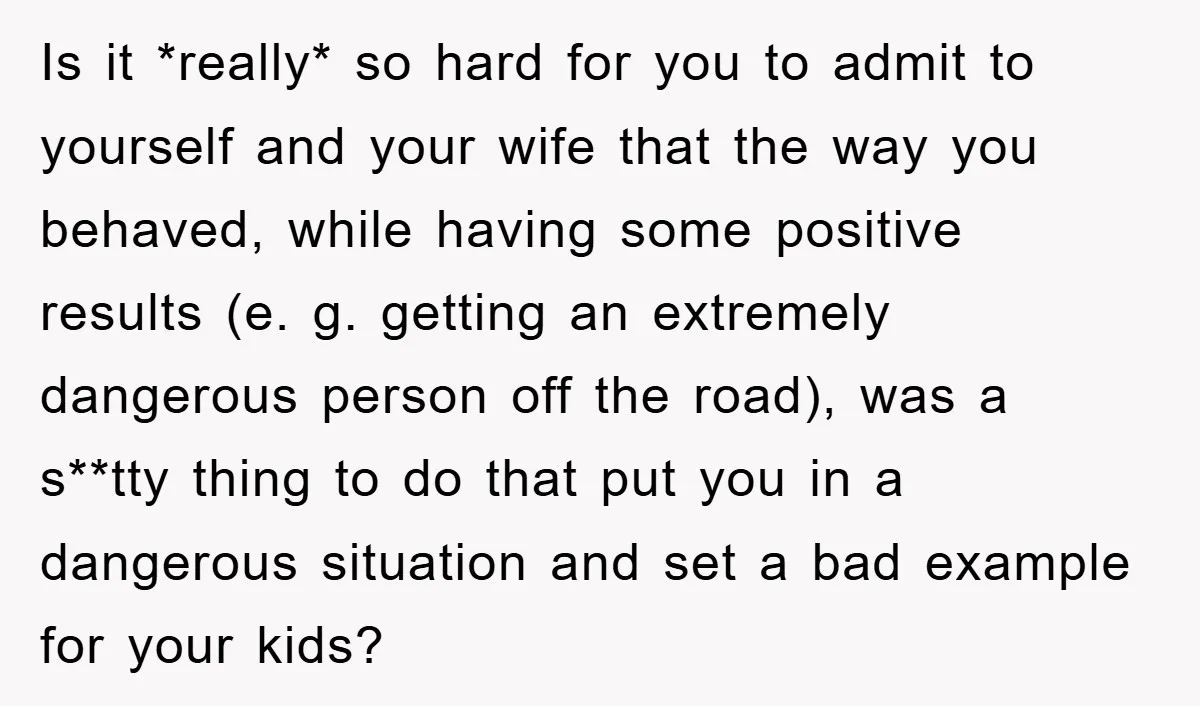 Is it *really* so hard for you to admit to yourself and your wife that the way you behaved, while having some positive results (e. g. getting an extremely dangerous...