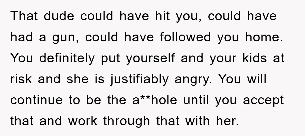 That dude could have hit you, could have had a gun, could have followed you home. You definitely put yourself and your kids at risk and she is justifiably angry....