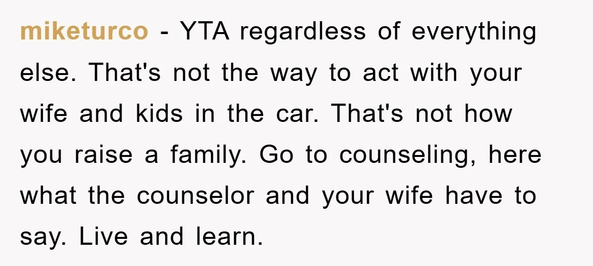 miketurco − YTA regardless of everything else. That's not the way to act with your wife and kids in the car. That's not how you raise a family. Go to...