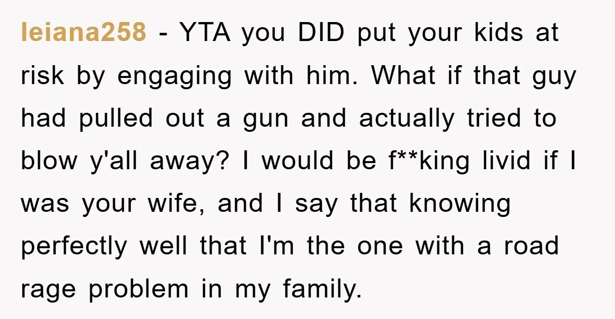 leiana258 − YTA you DID put your kids at risk by engaging with him. What if that guy had pulled out a gun and actually tried to blow y'all away?...