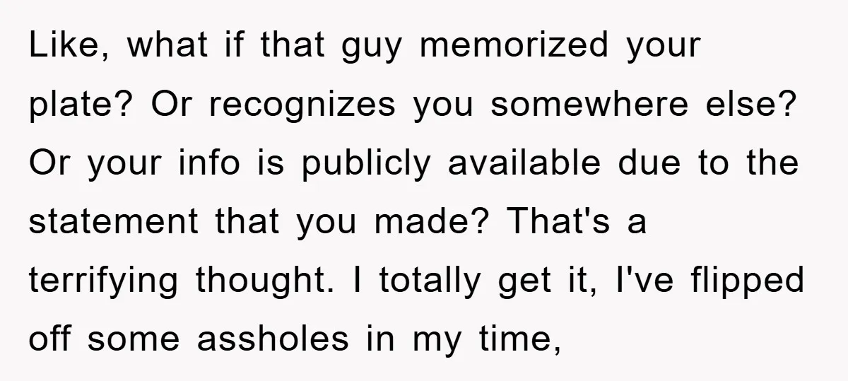 Like, what if that guy memorized your plate? Or recognizes you somewhere else? Or your info is publicly available due to the statement that you made? That's a terrifying thought....