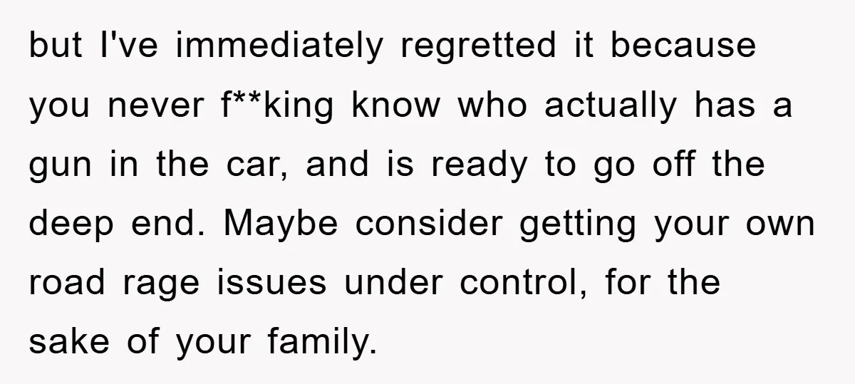 but I've immediately regretted it because you never f**king know who actually has a gun in the car, and is ready to go off the deep end. Maybe consider getting...