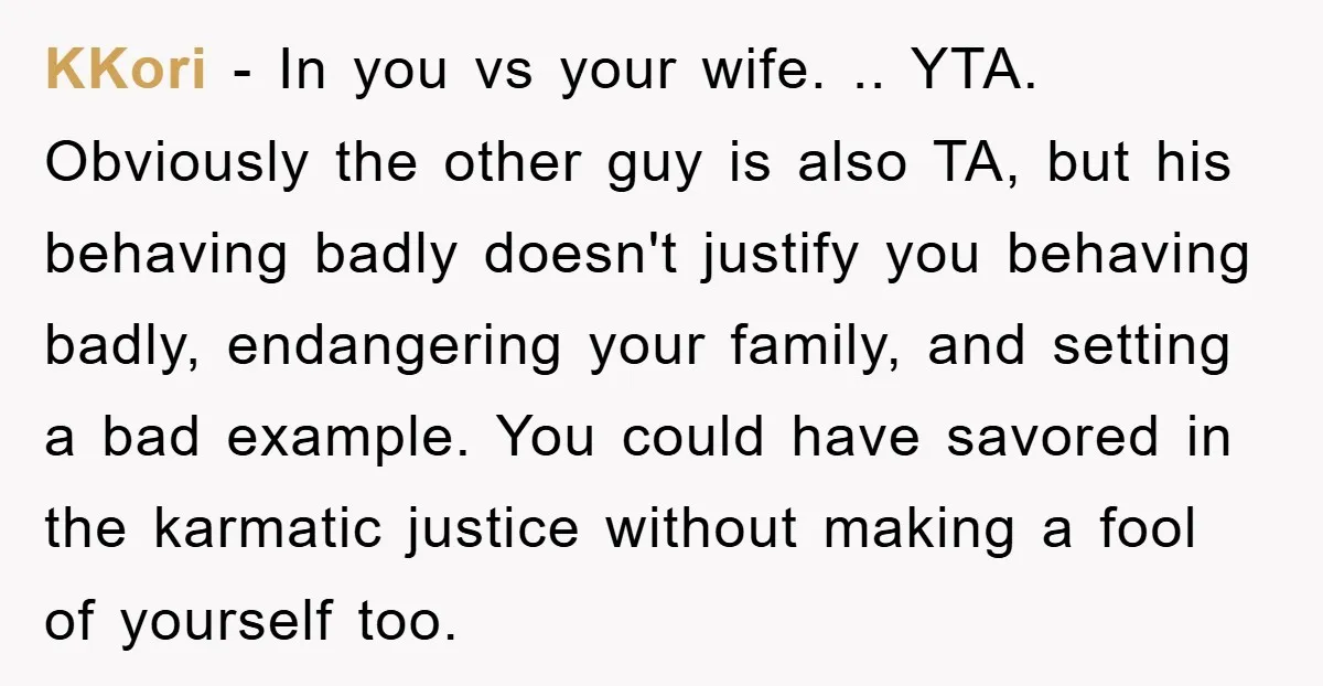 KKori − In you vs your wife. .. YTA. Obviously the other guy is also TA, but his behaving badly doesn't justify you behaving badly, endangering your family, and setting...