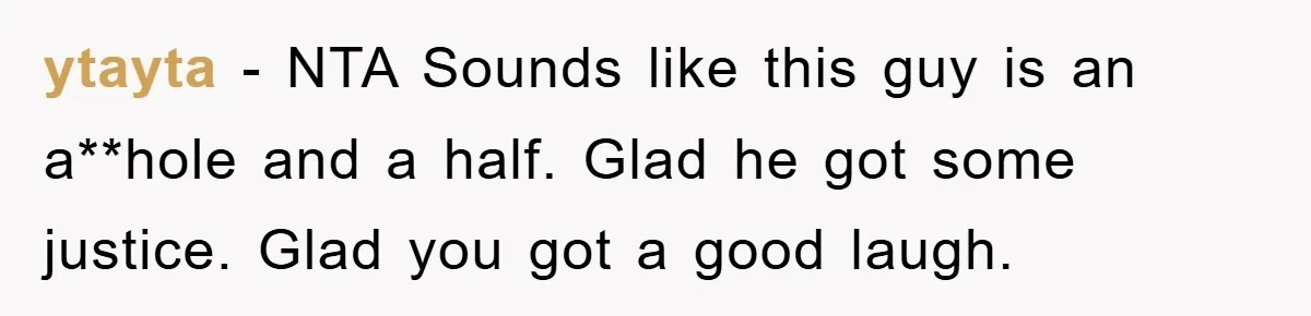 ytayta − NTA Sounds like this guy is an a**hole and a half. Glad he got some justice. Glad you got a good laugh.
