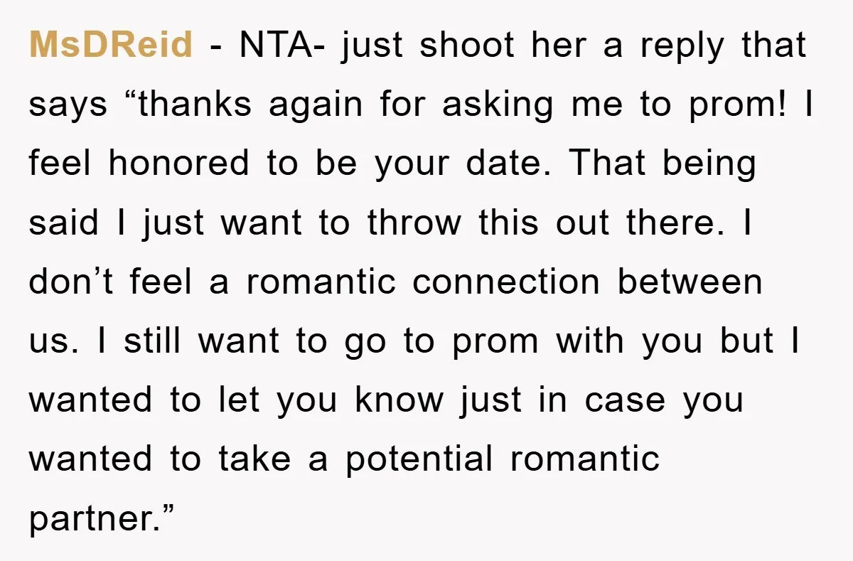 MsDReid − NTA- just shoot her a reply that says “thanks again for asking me to prom! I feel honored to be your date. That being said I just want...