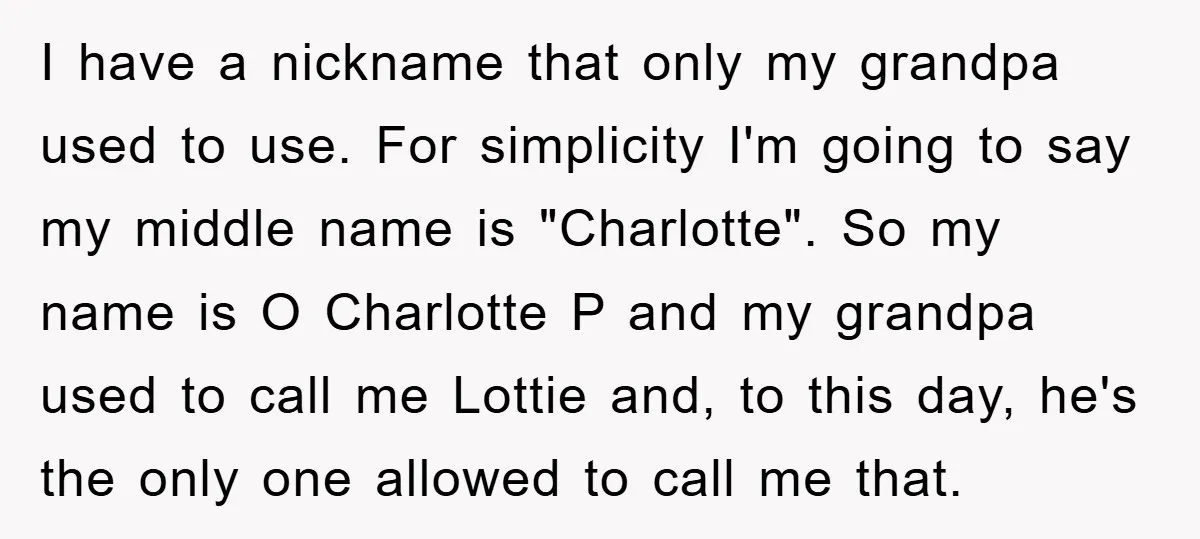 I have a nickname that only my grandpa used to use. For simplicity I'm going to say my middle name is "Charlotte". So my name is O Charlotte P and...