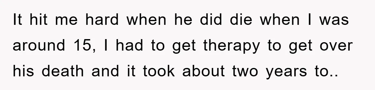 It hit me hard when he did die when I was around 15, I had to get therapy to get over his death and it took about two years to.....